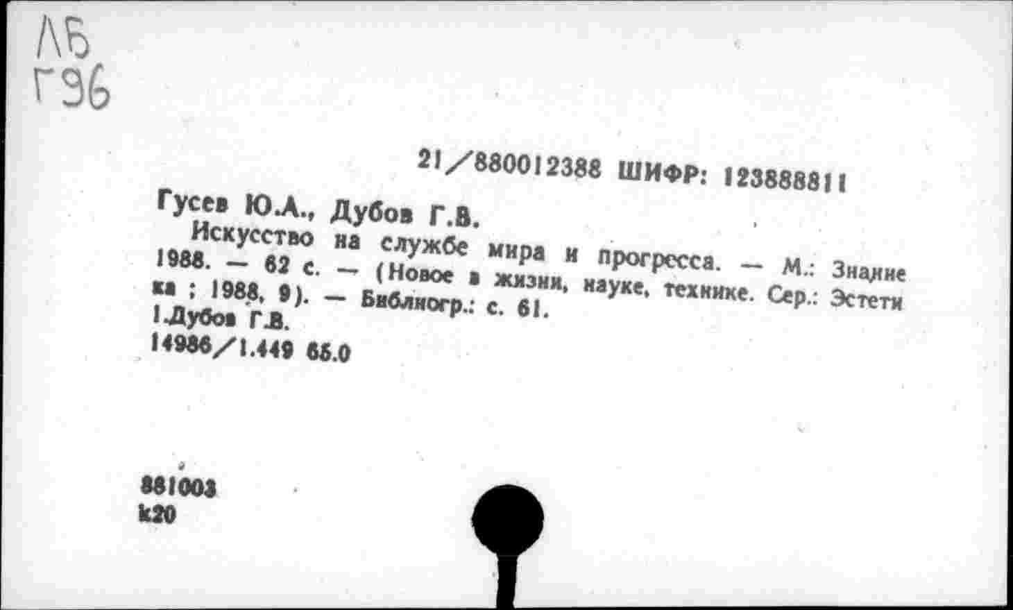 ﻿№
гэь
21/880012388 ШИФР: 123888811
Гусев Ю.А., Дубов Г.В.
Искусство на службе мира и прогресса. — М.: Знание 1988. — 62 с. — (Новое в жизни, науке, технике. Сер.: Эстета ка ; 1988, •). — Библиогр.: с. 61.
1 Дубов ГЛ.
14986/1.449 66.0
881003
И20